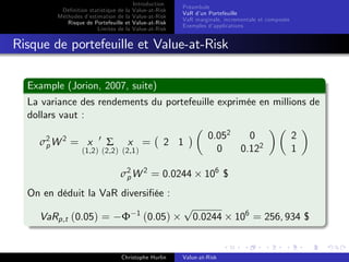 Dé…nition statistique de la
Méthodes d’
estimation de la
Risque de Portefeuille et
Limites de la

Introduction
Value-at-Risk
Value-at-Risk
Value-at-Risk
Value-at-Risk

Préambule
VaR d’ Portefeuille
un
VaR marginale, incrementale et composée
Exemples d’
applications

Risque de portefeuille et Value-at-Risk
Example (Jorion, 2007, suite)
La variance des rendements du portefeuille exprimée en millions de
dollars vaut :
σ2 W 2 = x
p

0

Σ

x =

(1,2 ) (2,2 ) (2,1 )

0.052
0
0
0.122

2 1

σ2 W 2 = 0.0244
p

2
1

106 $

On en déduit la VaR diversi…ée :
VaRp,t (0.05) =

Φ

1

(0.05)

Christophe Hurlin

p

0.0244

Value-at-Risk

106 = 256, 934 $

 