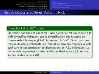 Dé…nition statistique de la
Méthodes d’
estimation de la
Risque de Portefeuille et
Limites de la

Introduction
Value-at-Risk
Value-at-Risk
Value-at-Risk
Value-at-Risk

Préambule
VaR d’ Portefeuille
un
VaR marginale, incrementale et composée
Exemples d’
applications

Risque de portefeuille et Value-at-Risk

Example (Jorion, 2007, suite)
On véri…e que dans ce cas la VaR non diversi…ée est supérieure à la
VaR diversi…ée indiquant que la diversi…cation des facteurs de
risques réduit le risque global. Attention : la VaR n’
étant pas une
mesure de risque cohérente, ce résultat ne sera pas toujours valable
sauf dans le cas particulier de distributions de P&L elliptiques. La
loi normale appartient à cette famille de distributions (cf. section
sur les limites de la VaR)

Christophe Hurlin

Value-at-Risk

 