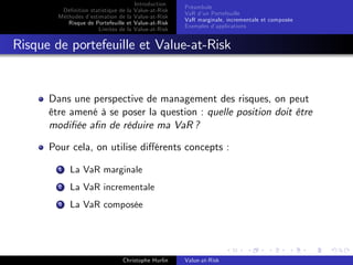 Dé…nition statistique de la
Méthodes d’
estimation de la
Risque de Portefeuille et
Limites de la

Introduction
Value-at-Risk
Value-at-Risk
Value-at-Risk
Value-at-Risk

Préambule
VaR d’ Portefeuille
un
VaR marginale, incrementale et composée
Exemples d’
applications

Risque de portefeuille et Value-at-Risk

Dans une perspective de management des risques, on peut
être amené à se poser la question : quelle position doit être
modi…ée a…n de réduire ma VaR ?
Pour cela, on utilise di¤érents concepts :
1

La VaR marginale

2

La VaR incrementale

3

La VaR composée

Christophe Hurlin

Value-at-Risk

 