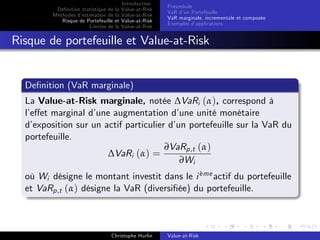 Dé…nition statistique de la
Méthodes d’
estimation de la
Risque de Portefeuille et
Limites de la

Introduction
Value-at-Risk
Value-at-Risk
Value-at-Risk
Value-at-Risk

Préambule
VaR d’ Portefeuille
un
VaR marginale, incrementale et composée
Exemples d’
applications

Risque de portefeuille et Value-at-Risk

De…nition (VaR marginale)
La Value-at-Risk marginale, notée ∆VaRi (α), correspond à
l’
e¤et marginal d’
une augmentation d’
une unité monétaire
d’
exposition sur un actif particulier d’ portefeuille sur la VaR du
un
portefeuille.
∂VaRp,t (α)
∆VaRi (α) =
∂Wi
`
où Wi désigne le montant investit dans le i eme actif du portefeuille
et VaRp,t (α) désigne la VaR (diversi…ée) du portefeuille.

Christophe Hurlin

Value-at-Risk

 
