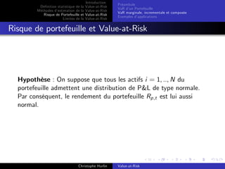 Dé…nition statistique de la
Méthodes d’
estimation de la
Risque de Portefeuille et
Limites de la

Introduction
Value-at-Risk
Value-at-Risk
Value-at-Risk
Value-at-Risk

Préambule
VaR d’ Portefeuille
un
VaR marginale, incrementale et composée
Exemples d’
applications

Risque de portefeuille et Value-at-Risk

Hypothèse : On suppose que tous les actifs i = 1, .., N du
portefeuille admettent une distribution de P&L de type normale.
Par conséquent, le rendement du portefeuille Rp,t est lui aussi
normal.

Christophe Hurlin

Value-at-Risk

 