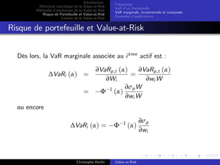 Dé…nition statistique de la
Méthodes d’
estimation de la
Risque de Portefeuille et
Limites de la

Introduction
Value-at-Risk
Value-at-Risk
Value-at-Risk
Value-at-Risk

Préambule
VaR d’ Portefeuille
un
VaR marginale, incrementale et composée
Exemples d’
applications

Risque de portefeuille et Value-at-Risk
`
Dès lors, la VaR marginale associée au i eme actif est :

∆VaRi (α) =

=

∂VaRp,t (α)
∂VaRp,t (α)
=
∂Wi
∂wi W
∂σp W
Φ 1 (α)
∂wi W

ou encore
∆VaRi (α) =

Christophe Hurlin

Φ

1

(α)

Value-at-Risk

∂σp
∂wi

 