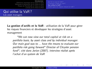 Dé…nition statistique de la
Méthodes d’
estimation de la
Risque de Portefeuille et
Limites de la

Introduction
Value-at-Risk
Value-at-Risk
Value-at-Risk
Value-at-Risk

Qu’ ce que la VaR ?
est
Comment utiliser la VaR ?
Qui utilise la VaR ?
Quels types de risques mesure la VaR ?

Qui utilise la VaR ?
Les asset managers

La gestion d’
actifs et la VaR : utilisation de la VaR pour gérer
les risques …nanciers et développer les stratégies d’
asset
management
"We can now view our total capital at risk on a
portfolio basis, by asset class and by individual manager.
Our main goal was to ... have the means to evaluate our
portfolio risk going forward" Director of Chrysler pension
fund", cité dans Jorion (2007), interview réalisé après
l’
achat d’ system de VaR
un

Christophe Hurlin

Value-at-Risk

 