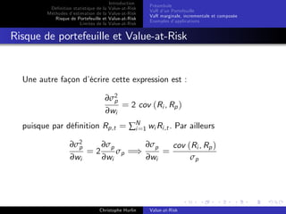 Dé…nition statistique de la
Méthodes d’
estimation de la
Risque de Portefeuille et
Limites de la

Introduction
Value-at-Risk
Value-at-Risk
Value-at-Risk
Value-at-Risk

Préambule
VaR d’ Portefeuille
un
VaR marginale, incrementale et composée
Exemples d’
applications

Risque de portefeuille et Value-at-Risk

Une autre façon d’
écrire cette expression est :
∂σ2
p
= 2 cov (Ri , Rp )
∂wi
puisque par dé…nition Rp,t = ∑N 1 wi Ri ,t . Par ailleurs
i=
∂σ2
∂σp
∂σp
cov (Ri , Rp )
p
=2
σp =)
=
∂wi
∂wi
∂wi
σp

Christophe Hurlin

Value-at-Risk

 