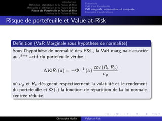 Dé…nition statistique de la
Méthodes d’
estimation de la
Risque de Portefeuille et
Limites de la

Introduction
Value-at-Risk
Value-at-Risk
Value-at-Risk
Value-at-Risk

Préambule
VaR d’ Portefeuille
un
VaR marginale, incrementale et composée
Exemples d’
applications

Risque de portefeuille et Value-at-Risk

De…nition (VaR Marginale sous hypothèse de normalité)
Sous l’
hypothèse de normalité des P&L, la VaR marginale associée
`
au i eme actif du portefeuille véri…e :
∆VaRi (α) =

Φ

1

(α)

cov (Ri , Rp )
σp

où σp et Rp désignent respectivement la volatilité et le rendement
du portefeuille et Φ (.) la fonction de répartition de la loi normale
centrée réduite.

Christophe Hurlin

Value-at-Risk

 