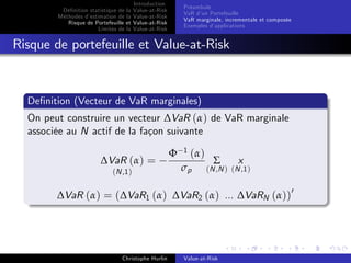 Dé…nition statistique de la
Méthodes d’
estimation de la
Risque de Portefeuille et
Limites de la

Introduction
Value-at-Risk
Value-at-Risk
Value-at-Risk
Value-at-Risk

Préambule
VaR d’ Portefeuille
un
VaR marginale, incrementale et composée
Exemples d’
applications

Risque de portefeuille et Value-at-Risk

De…nition (Vecteur de VaR marginales)
On peut construire un vecteur ∆VaR (α) de VaR marginale
associée au N actif de la façon suivante
∆VaR (α) =
(N ,1 )

Φ

1

(α)

σp

Σ

x

(N ,N ) (N ,1 )

∆VaR (α) = (∆VaR1 (α) ∆VaR2 (α) ... ∆VaRN (α))0

Christophe Hurlin

Value-at-Risk

 