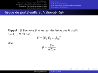 Dé…nition statistique de la
Méthodes d’
estimation de la
Risque de Portefeuille et
Limites de la

Introduction
Value-at-Risk
Value-at-Risk
Value-at-Risk
Value-at-Risk

Préambule
VaR d’ Portefeuille
un
VaR marginale, incrementale et composée
Exemples d’
applications

Risque de portefeuille et Value-at-Risk

Rappel : Si l’ note β le vecteur des betas des N actifs
on
i = 1, .., N tel que
β = ( β1 β2 ... βN )0
alors
β=

Christophe Hurlin

Σw
w 0 Σw

Value-at-Risk

 