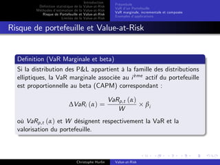 Dé…nition statistique de la
Méthodes d’
estimation de la
Risque de Portefeuille et
Limites de la

Introduction
Value-at-Risk
Value-at-Risk
Value-at-Risk
Value-at-Risk

Préambule
VaR d’ Portefeuille
un
VaR marginale, incrementale et composée
Exemples d’
applications

Risque de portefeuille et Value-at-Risk

De…nition (VaR Marginale et beta)
Si la distribution des P&L appartient à la famille des distributions
`
elliptiques, la VaR marginale associée au i eme actif du portefeuille
est proportionnelle au beta (CAPM) correspondant :
∆VaRi (α) =

VaRp,t (α)
W

βi

où VaRp,t (α) et W désignent respectivement la VaR et la
valorisation du portefeuille.

Christophe Hurlin

Value-at-Risk

 