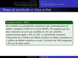 Dé…nition statistique de la
Méthodes d’
estimation de la
Risque de Portefeuille et
Limites de la

Introduction
Value-at-Risk
Value-at-Risk
Value-at-Risk
Value-at-Risk

Préambule
VaR d’ Portefeuille
un
VaR marginale, incrementale et composée
Exemples d’
applications

Risque de portefeuille et Value-at-Risk

Example (Jorion, 2007)
On considère un portefeuille comportant des investissements en
dollars canadiens (CAD) et en euros (EUR). On suppose que les
deux monnaies ne sont pas corrélées et ont une volatilité
respectivement égale à 5% et 12%. Le portefeuille comporte
l’
équivalent de 2 millions de dollars investits en dollars canadiens et
1 million de dollars investits en euros. Calculons les VaR marginales
à 5% sur les deux actifs.

Christophe Hurlin

Value-at-Risk

 