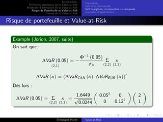 Dé…nition statistique de la
Méthodes d’
estimation de la
Risque de Portefeuille et
Limites de la

Introduction
Value-at-Risk
Value-at-Risk
Value-at-Risk
Value-at-Risk

Préambule
VaR d’ Portefeuille
un
VaR marginale, incrementale et composée
Exemples d’
applications

Risque de portefeuille et Value-at-Risk
Example (Jorion, 2007, suite)
On sait que :
∆VaR (0.05) =
(2,1 )

Φ

1

(0.05)
Σ x
σp
(2,2 ) (2,1 )

∆VaR (α) = (∆VaRCAN (α) ∆VaREUR (α))0
Dès lors :
∆VaR (0.05) = Σ

(2,2 )

1.6449
x = p
(2,1 )
0.0244

Christophe Hurlin

0.052
0
0
0.122

Value-at-Risk

2
1

 