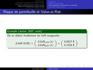 Dé…nition statistique de la
Méthodes d’
estimation de la
Risque de Portefeuille et
Limites de la

Introduction
Value-at-Risk
Value-at-Risk
Value-at-Risk
Value-at-Risk

Préambule
VaR d’ Portefeuille
un
VaR marginale, incrementale et composée
Exemples d’
applications

Risque de portefeuille et Value-at-Risk

Example (Jorion, 2007, suite)
On en déduit …nallement les VaR marginales :
∆VaR (0.05) =

∆VaRCAN (α)
∆VaREUR (α)

Christophe Hurlin

Value-at-Risk

=

0.0527 $
0.1516 $

 