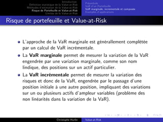 Dé…nition statistique de la
Méthodes d’
estimation de la
Risque de Portefeuille et
Limites de la

Introduction
Value-at-Risk
Value-at-Risk
Value-at-Risk
Value-at-Risk

Préambule
VaR d’ Portefeuille
un
VaR marginale, incrementale et composée
Exemples d’
applications

Risque de portefeuille et Value-at-Risk
L’
approche de la VaR marginale est générallement complétée
par un calcul de VaR incrémentale.
La VaR marginale permet de mesurer la variation de la VaR
engendrée par une variation marginale, comme son nom
lindique, des positions sur un actif particulier.
La VaR incrémentale permet de mesurer la variation des
risques et donc de la VaR, engendrée par le passage d’
une
position initiale à une autre position, impliquant des variations
sur un ou plusieurs actifs d’
ampleur variables (problème des
non linéarités dans la variation de la VaR).

Christophe Hurlin

Value-at-Risk

 