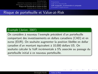 Dé…nition statistique de la
Méthodes d’
estimation de la
Risque de Portefeuille et
Limites de la

Introduction
Value-at-Risk
Value-at-Risk
Value-at-Risk
Value-at-Risk

Préambule
VaR d’ Portefeuille
un
VaR marginale, incrementale et composée
Exemples d’
applications

Risque de portefeuille et Value-at-Risk

Example (Jorion, 2007)
On considère à nouveau l’
exemple précédent d’ portefeuille
un
comportant des investissements en dollars canadiens (CAD) et en
euros (EUR). On souhaite augmenter la position libéllée en dollar
canadien d’ montant équivalent à 10,000 dollars US. On
un
souhaite calculer la VaR incrémentale à 5% associée au passage du
portefeuille initial à ce nouveau portefeuille.

Christophe Hurlin

Value-at-Risk

 