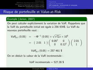 Dé…nition statistique de la
Méthodes d’
estimation de la
Risque de Portefeuille et
Limites de la

Introduction
Value-at-Risk
Value-at-Risk
Value-at-Risk
Value-at-Risk

Préambule
VaR d’ Portefeuille
un
VaR marginale, incrementale et composée
Exemples d’
applications

Risque de portefeuille et Value-at-Risk
Example (Jorion, 2007)
On peut calculer explicitement la variation de VaR. Rappelons que
la VaR du portefeuille initial est égale à 256 934$. La VaR du
nouveau portefeuille vaut :
p
x 0 Σx 106
VaRp,t (0.05) =
Φ 1 (0.05)

=

2.01 1

0.052
0
0
0.122

VaRp,t (0.05) = 257 461 $
On en déduit la valeur de la VaR incrémentale :
VaR incrémentale = 527.28 $
Christophe Hurlin

Value-at-Risk

2.01
1

 
