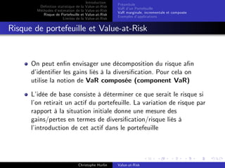Dé…nition statistique de la
Méthodes d’
estimation de la
Risque de Portefeuille et
Limites de la

Introduction
Value-at-Risk
Value-at-Risk
Value-at-Risk
Value-at-Risk

Préambule
VaR d’ Portefeuille
un
VaR marginale, incrementale et composée
Exemples d’
applications

Risque de portefeuille et Value-at-Risk

On peut en…n envisager une décomposition du risque a…n
d’
identi…er les gains liés à la diversi…cation. Pour cela on
utilise la notion de VaR composée (component VaR)
L’
idée de base consiste à déterminer ce que serait le risque si
l’ retirait un actif du portefeuille. La variation de risque par
on
rapport à la situation initiale donne une mesure des
gains/pertes en termes de diversi…cation/risque liés à
l’
introduction de cet actif dans le portefeuille

Christophe Hurlin

Value-at-Risk

 