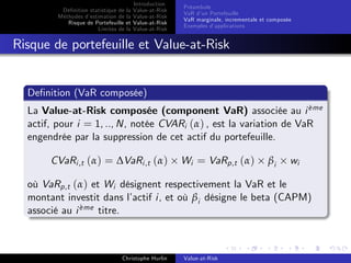 Dé…nition statistique de la
Méthodes d’
estimation de la
Risque de Portefeuille et
Limites de la

Introduction
Value-at-Risk
Value-at-Risk
Value-at-Risk
Value-at-Risk

Préambule
VaR d’ Portefeuille
un
VaR marginale, incrementale et composée
Exemples d’
applications

Risque de portefeuille et Value-at-Risk

De…nition (VaR composée)
`
La Value-at-Risk composée (component VaR) associée au i eme
actif, pour i = 1, .., N, notée CVARi (α) , est la variation de VaR
engendrée par la suppression de cet actif du portefeuille.

CVaRi ,t (α) = ∆VaRi ,t (α)

Wi = VaRp,t (α)

βi

wi

où VaRp,t (α) et Wi désignent respectivement la VaR et le
montant investit dans l’
actif i, et où βi désigne le beta (CAPM)
eme titre.
`
associé au i

Christophe Hurlin

Value-at-Risk

 