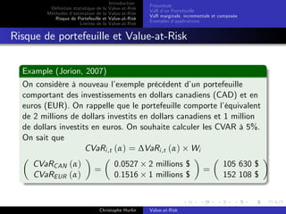 Dé…nition statistique de la
Méthodes d’
estimation de la
Risque de Portefeuille et
Limites de la

Introduction
Value-at-Risk
Value-at-Risk
Value-at-Risk
Value-at-Risk

Préambule
VaR d’ Portefeuille
un
VaR marginale, incrementale et composée
Exemples d’
applications

Risque de portefeuille et Value-at-Risk
Example (Jorion, 2007)
On considère à nouveau l’
exemple précédent d’ portefeuille
un
comportant des investissements en dollars canadiens (CAD) et en
euros (EUR). On rappelle que le portefeuille comporte l’
équivalent
de 2 millions de dollars investits en dollars canadiens et 1 million
de dollars investits en euros. On souhaite calculer les CVAR à 5%.
On sait que
CVaRi ,t (α) = ∆VaRi ,t (α) Wi
CVaRCAN (α)
CVaREUR (α)

=

0.0527
0.1516

Christophe Hurlin

2 millions $
1 millions $

Value-at-Risk

=

105 630 $
152 108 $

 