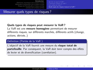 Dé…nition statistique de la
Méthodes d’
estimation de la
Risque de Portefeuille et
Limites de la

Introduction
Value-at-Risk
Value-at-Risk
Value-at-Risk
Value-at-Risk

Qu’ ce que la VaR ?
est
Comment utiliser la VaR ?
Qui utilise la VaR ?
Quels types de risques mesure la VaR ?

Mesurer quels types de risques ?

Quels types de risques peut mesurer la VaR ?
La VaR est une mesure homogène permettant de mesurer
di¤érents risques, sur di¤érents marchés, di¤érents actifs (change,
actions, dérivés..)
De…nition (Portée de la VaR )
L’
objectif de la VaR fournit une mesure du risque total de
portefeuille. Par conséquent, la VaR doit tenir compte des e¤ets
de levier et de diversi…cation (corrélation).

Christophe Hurlin

Value-at-Risk

 