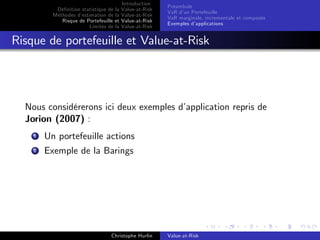 Dé…nition statistique de la
Méthodes d’
estimation de la
Risque de Portefeuille et
Limites de la

Introduction
Value-at-Risk
Value-at-Risk
Value-at-Risk
Value-at-Risk

Préambule
VaR d’ Portefeuille
un
VaR marginale, incrementale et composée
Exemples d’
applications

Risque de portefeuille et Value-at-Risk

Nous considérerons ici deux exemples d’
application repris de
Jorion (2007) :
1

Un portefeuille actions

2

Exemple de la Barings

Christophe Hurlin

Value-at-Risk

 