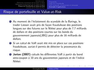 Dé…nition statistique de la
Méthodes d’
estimation de la
Risque de Portefeuille et
Limites de la

Introduction
Value-at-Risk
Value-at-Risk
Value-at-Risk
Value-at-Risk

Préambule
VaR d’ Portefeuille
un
VaR marginale, incrementale et composée
Exemples d’
applications

Risque de portefeuille et Value-at-Risk
1

Au moment de l’
éclatement du scandale de la Barings, le
trader Leeson avait pris de façon frauduleuse des positions
longues sur des futures sur le Nikkei pour plus de 7.7 milliards
de dollars et des positions courtes sur les bonds du
gouvernement japonais(JBG) pour plus de 16 milliards de
dollars.

2

Si un calcul de VaR avait été mis en place sur ces positions
frauduleuse, auriat-il permis de détecter la provenance du
risque.

3

Jorion (2007) calcule les di¤érentes VaR à partir du bond
zero-coupon à 10 ans du gouvenemen japonais et de l’
indice
Nikkei.
Christophe Hurlin

Value-at-Risk

 