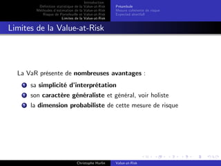 Dé…nition statistique de la
Méthodes d’
estimation de la
Risque de Portefeuille et
Limites de la

Introduction
Value-at-Risk
Value-at-Risk
Value-at-Risk
Value-at-Risk

Préambule
Mesure cohérente de risque
Expected shortfall

Limites de la Value-at-Risk

La VaR présente de nombreuses avantages :
1

sa simplicité d’
interprétation

2

son caractère généraliste et général, voir holiste

3

la dimension probabiliste de cette mesure de risque

Christophe Hurlin

Value-at-Risk

 
