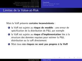 Dé…nition statistique de la
Méthodes d’
estimation de la
Risque de Portefeuille et
Limites de la

Introduction
Value-at-Risk
Value-at-Risk
Value-at-Risk
Value-at-Risk

Préambule
Mesure cohérente de risque
Expected shortfall

Limites de la Value-at-Risk

Mais la VaR présente certains inconvénients :
1

la VaR est sujette au risque de modèle : une erreur de
spéci…cation de la distribution de P&L par exemple

2

la VaR est sujette au risque d’
implémentation liée à la
structure des données requises pour estimer la P&L
distribution ou la vaR directement

3

Mais tous ces risques ne sont pas propres à la VaR

Christophe Hurlin

Value-at-Risk

 