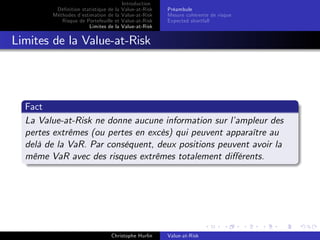 Dé…nition statistique de la
Méthodes d’
estimation de la
Risque de Portefeuille et
Limites de la

Introduction
Value-at-Risk
Value-at-Risk
Value-at-Risk
Value-at-Risk

Préambule
Mesure cohérente de risque
Expected shortfall

Limites de la Value-at-Risk

Fact
La Value-at-Risk ne donne aucune information sur l’
ampleur des
pertes extrêmes (ou pertes en excès) qui peuvent apparaître au
delà de la VaR. Par conséquent, deux positions peuvent avoir la
même VaR avec des risques extrêmes totalement di¤érents.

Christophe Hurlin

Value-at-Risk

 