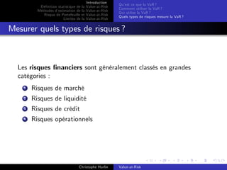 Dé…nition statistique de la
Méthodes d’
estimation de la
Risque de Portefeuille et
Limites de la

Introduction
Value-at-Risk
Value-at-Risk
Value-at-Risk
Value-at-Risk

Qu’ ce que la VaR ?
est
Comment utiliser la VaR ?
Qui utilise la VaR ?
Quels types de risques mesure la VaR ?

Mesurer quels types de risques ?

Les risques …nanciers sont généralement classés en grandes
catégories :
1

Risques de marché

2

Risques de liquidité

3

Risques de crédit

4

Risques opérationnels

Christophe Hurlin

Value-at-Risk

 