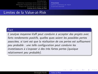 Dé…nition statistique de la
Méthodes d’
estimation de la
Risque de Portefeuille et
Limites de la

Introduction
Value-at-Risk
Value-at-Risk
Value-at-Risk
Value-at-Risk

Préambule
Mesure cohérente de risque
Expected shortfall

Limites de la Value-at-Risk

Fact
L’
analyse moyenne-VaR peut conduire à accepter des projets avec
forts rendements positifs, quelles ques soient les possibles pertes
associées, si tant est que la réalisation de ces pertes est su¢ sament
peu probable : une telle con…guration peut conduire les
investisseurs à s’
exposer à des très fortes pertes (quoique
relativement peu probable).

Christophe Hurlin

Value-at-Risk

 