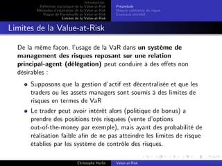 Dé…nition statistique de la
Méthodes d’
estimation de la
Risque de Portefeuille et
Limites de la

Introduction
Value-at-Risk
Value-at-Risk
Value-at-Risk
Value-at-Risk

Préambule
Mesure cohérente de risque
Expected shortfall

Limites de la Value-at-Risk
De la même façon, l’
usage de la VaR dans un système de
management des risques reposant sur une relation
principal-agent (délégation) peut conduire à des e¤ets non
désirables :
Supposons que la gestion d’
actif est décentralisée et que les
traders ou les assets managers sont soumis à des limites de
risques en termes de VaR
Le trader peut avoir intérêt alors (politique de bonus) a
prendre des positions très risquées (vente d’
options
out-of-the-money par exemple), mais ayant des probabilité de
réalisation faible a…n de ne pas atteindre les limites de risque
établies par les système de contrôle des risques.
Christophe Hurlin

Value-at-Risk

 
