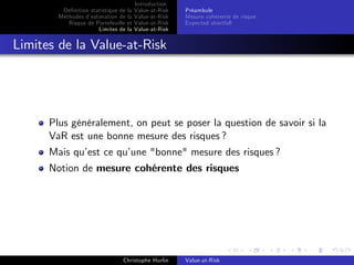 Dé…nition statistique de la
Méthodes d’
estimation de la
Risque de Portefeuille et
Limites de la

Introduction
Value-at-Risk
Value-at-Risk
Value-at-Risk
Value-at-Risk

Préambule
Mesure cohérente de risque
Expected shortfall

Limites de la Value-at-Risk

Plus généralement, on peut se poser la question de savoir si la
VaR est une bonne mesure des risques ?
Mais qu’ ce qu’
est
une "bonne" mesure des risques ?
Notion de mesure cohérente des risques

Christophe Hurlin

Value-at-Risk

 