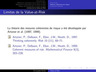 Dé…nition statistique de la
Méthodes d’
estimation de la
Risque de Portefeuille et
Limites de la

Introduction
Value-at-Risk
Value-at-Risk
Value-at-Risk
Value-at-Risk

Préambule
Mesure cohérente de risque
Expected shortfall

Limites de la Value-at-Risk

La théorie des mesures cohérentes de risque a été développée par
Artzner et al. (1997, 1999).
Artzner, P., Delbaen, F., Eber, J.M., Heath, D., 1997.
Thinking coherently. Risk 10 (11), 68–71.
Artzner, P., Delbaen, F., Eber, J.M., Heath, D., 1999.
Coherent measures of risk. Mathematical Finance 9(3),
203–228.

Christophe Hurlin

Value-at-Risk

 