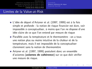 Dé…nition statistique de la
Méthodes d’
estimation de la
Risque de Portefeuille et
Limites de la

Introduction
Value-at-Risk
Value-at-Risk
Value-at-Risk
Value-at-Risk

Préambule
Mesure cohérente de risque
Expected shortfall

Limites de la Value-at-Risk
L’
idée de départ d’
Artzner et al. (1997, 1999) est à la fois
simple et profonde : la notion de risque …nancier est dure, voir
impossible à conceptualiser, à moins que l’ ne dispose d’
on
une
idée claire de ce que l’ entend par mesure de risque
on
Parallèle avec la température et le thermomètre : on a tous
une notion plus ou moins intuitive de la chaleur et de la
température, mais il est impossible de la conceptualiser
clairement sans la notion de thermomètre
Artzner et al. (1997, 1999) postulent donc un ensemble
d’
axiomes (axiomes de cohérence) sur ce que doit véri…er
une mesure de risque.

Christophe Hurlin

Value-at-Risk

 