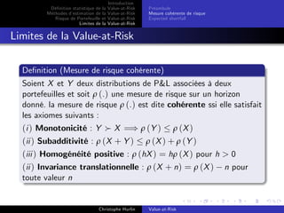 Dé…nition statistique de la
Méthodes d’
estimation de la
Risque de Portefeuille et
Limites de la

Introduction
Value-at-Risk
Value-at-Risk
Value-at-Risk
Value-at-Risk

Préambule
Mesure cohérente de risque
Expected shortfall

Limites de la Value-at-Risk
De…nition (Mesure de risque cohérente)
Soient X et Y deux distributions de P&L associées à deux
portefeuilles et soit ρ (.) une mesure de risque sur un horizon
donné. la mesure de risque ρ (.) est dite cohérente ssi elle satisfait
les axiomes suivants :

(i ) Monotonicité : Y X =) ρ (Y ) ρ (X )
(ii ) Subadditivité : ρ (X + Y ) ρ (X ) + ρ (Y )
(iii ) Homogénéité positive : ρ (hX ) = hρ (X ) pour h > 0
(ii ) Invariance translationnelle : ρ (X + n) = ρ (X ) n pour
toute valeur n

Christophe Hurlin

Value-at-Risk

 