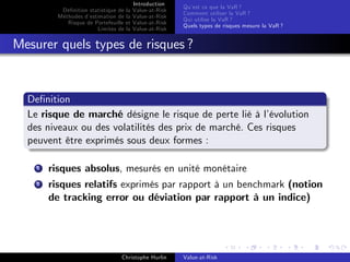 Dé…nition statistique de la
Méthodes d’
estimation de la
Risque de Portefeuille et
Limites de la

Introduction
Value-at-Risk
Value-at-Risk
Value-at-Risk
Value-at-Risk

Qu’ ce que la VaR ?
est
Comment utiliser la VaR ?
Qui utilise la VaR ?
Quels types de risques mesure la VaR ?

Mesurer quels types de risques ?

De…nition
Le risque de marché désigne le risque de perte lié à l’
évolution
des niveaux ou des volatilités des prix de marché. Ces risques
peuvent être exprimés sous deux formes :
1

risques absolus, mesurés en unité monétaire

2

risques relatifs exprimés par rapport à un benchmark (notion
de tracking error ou déviation par rapport à un indice)

Christophe Hurlin

Value-at-Risk

 