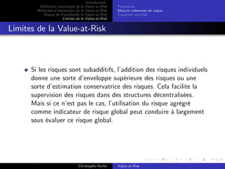 Dé…nition statistique de la
Méthodes d’
estimation de la
Risque de Portefeuille et
Limites de la

Introduction
Value-at-Risk
Value-at-Risk
Value-at-Risk
Value-at-Risk

Préambule
Mesure cohérente de risque
Expected shortfall

Limites de la Value-at-Risk

Si les risques sont subadditifs, l’
addition des risques individuels
donne une sorte d’
enveloppe supérieure des risques ou une
sorte d’
estimation conservatrice des risques. Cela facilite la
supervision des risques dans des structures décentralisées.
Mais si ce n’ pas le cas, l’
est
utilisation du risque agrégré
comme indicateur de risque global peut conduire à largement
sous évaluer ce risque global.

Christophe Hurlin

Value-at-Risk

 