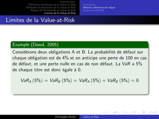 Dé…nition statistique de la
Méthodes d’
estimation de la
Risque de Portefeuille et
Limites de la

Introduction
Value-at-Risk
Value-at-Risk
Value-at-Risk
Value-at-Risk

Préambule
Mesure cohérente de risque
Expected shortfall

Limites de la Value-at-Risk

Example (Dowd, 2005)
Considérons deux obligations A et B. La probabilité de défaut sur
chaque obligation est de 4% et on anticipe une perte de 100 en cas
de défaut, et une perte nulle en cas de non défaut. La VaR a 5%
de chaque titre est donc égale à 0.
VaRA (5%) = VaRB (5%) = VaRA (5%) + VaRB (5%) = 0

Christophe Hurlin

Value-at-Risk

 