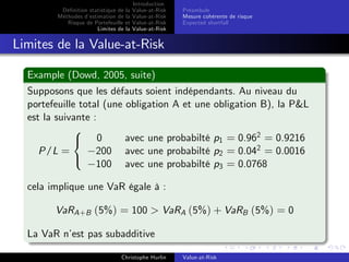 Dé…nition statistique de la
Méthodes d’
estimation de la
Risque de Portefeuille et
Limites de la

Introduction
Value-at-Risk
Value-at-Risk
Value-at-Risk
Value-at-Risk

Préambule
Mesure cohérente de risque
Expected shortfall

Limites de la Value-at-Risk
Example (Dowd, 2005, suite)
Supposons que les défauts soient indépendants. Au niveau du
portefeuille total (une obligation A et une obligation B), la P&L
est la suivante :
8
avec une probabilté p1 = 0.962 = 0.9216
< 0
200 avec une probabilté p2 = 0.042 = 0.0016
P/L =
:
100 avec une probabilté p3 = 0.0768

cela implique une VaR égale à :

VaRA +B (5%) = 100 > VaRA (5%) + VaRB (5%) = 0
La VaR n’ pas subadditive
est
Christophe Hurlin

Value-at-Risk

 
