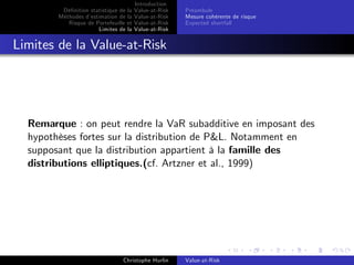 Dé…nition statistique de la
Méthodes d’
estimation de la
Risque de Portefeuille et
Limites de la

Introduction
Value-at-Risk
Value-at-Risk
Value-at-Risk
Value-at-Risk

Préambule
Mesure cohérente de risque
Expected shortfall

Limites de la Value-at-Risk

Remarque : on peut rendre la VaR subadditive en imposant des
hypothèses fortes sur la distribution de P&L. Notamment en
supposant que la distribution appartient à la famille des
distributions elliptiques.(cf. Artzner et al., 1999)

Christophe Hurlin

Value-at-Risk

 