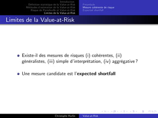 Dé…nition statistique de la
Méthodes d’
estimation de la
Risque de Portefeuille et
Limites de la

Introduction
Value-at-Risk
Value-at-Risk
Value-at-Risk
Value-at-Risk

Préambule
Mesure cohérente de risque
Expected shortfall

Limites de la Value-at-Risk

Existe-il des mesures de risques (i) cohérentes, (ii)
généralistes, (iii) simple d’
interprétation, (iv) aggrégative ?
Une mesure candidate est l’
expected shortfall

Christophe Hurlin

Value-at-Risk

 