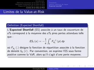 Dé…nition statistique de la
Méthodes d’
estimation de la
Risque de Portefeuille et
Limites de la

Introduction
Value-at-Risk
Value-at-Risk
Value-at-Risk
Value-at-Risk

Préambule
Mesure cohérente de risque
Expected shortfall

Limites de la Value-at-Risk

De…nition (Expected Shortfall)
L’
Expected Shortfall (ES) associée à un taux de couverture de
α% correspond à la moyenne des α% pires pertes attendues telle
que :
Z
1 α
ESt (α) =
F 1 (p ) dp
α 0 Rt
où FR t (.) désigne la fonction de répartition associée à la fonction
de densité fR t (r ) . Par convention, on exprime l’ sous forme
ES
positive comme la VaR, alors qu’ s’
il agit d’
une perte moyenne.

Christophe Hurlin

Value-at-Risk

 
