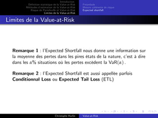 Dé…nition statistique de la
Méthodes d’
estimation de la
Risque de Portefeuille et
Limites de la

Introduction
Value-at-Risk
Value-at-Risk
Value-at-Risk
Value-at-Risk

Préambule
Mesure cohérente de risque
Expected shortfall

Limites de la Value-at-Risk

Remarque 1 : l’
Expected Shortfall nous donne une information sur
la moyenne des pertes dans les pires états de la nature, c’ à dire
est
dans les α% situations où les pertes excèdent la VaR(α) .
Remarque 2 : l’
Expected Shortfall est aussi appellée parfois
Conditionnal Loss ou Expected Tail Loss (ETL)

Christophe Hurlin

Value-at-Risk

 