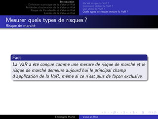 Dé…nition statistique de la
Méthodes d’
estimation de la
Risque de Portefeuille et
Limites de la

Introduction
Value-at-Risk
Value-at-Risk
Value-at-Risk
Value-at-Risk

Qu’ ce que la VaR ?
est
Comment utiliser la VaR ?
Qui utilise la VaR ?
Quels types de risques mesure la VaR ?

Mesurer quels types de risques ?
Risque de marché

Fact
La VaR a été conçue comme une mesure de risque de marché et le
risque de marché demeure aujourd’ le principal champ
hui
d’
application de la VaR, même si ce n’ plus de façon exclusive.
est

Christophe Hurlin

Value-at-Risk

 