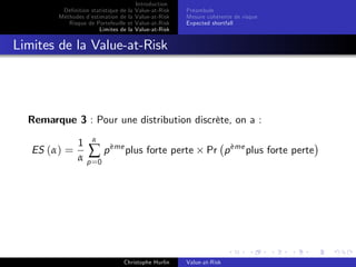 Dé…nition statistique de la
Méthodes d’
estimation de la
Risque de Portefeuille et
Limites de la

Introduction
Value-at-Risk
Value-at-Risk
Value-at-Risk
Value-at-Risk

Préambule
Mesure cohérente de risque
Expected shortfall

Limites de la Value-at-Risk

Remarque 3 : Pour une distribution discrète, on a :
ES (α) =

1 α eme
∑ p ` plus forte perte
α p =0

Christophe Hurlin

`
Pr p eme plus forte perte

Value-at-Risk

 