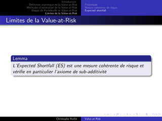 Dé…nition statistique de la
Méthodes d’
estimation de la
Risque de Portefeuille et
Limites de la

Introduction
Value-at-Risk
Value-at-Risk
Value-at-Risk
Value-at-Risk

Préambule
Mesure cohérente de risque
Expected shortfall

Limites de la Value-at-Risk

Lemma
L’
Expected Shortfall (ES) est une mesure cohérente de risque et
véri…e en particulier l’
axiome de sub-additivité

Christophe Hurlin

Value-at-Risk

 