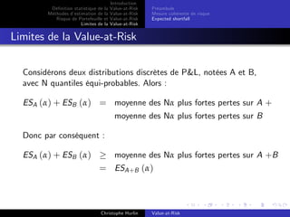 Dé…nition statistique de la
Méthodes d’
estimation de la
Risque de Portefeuille et
Limites de la

Introduction
Value-at-Risk
Value-at-Risk
Value-at-Risk
Value-at-Risk

Préambule
Mesure cohérente de risque
Expected shortfall

Limites de la Value-at-Risk
Considérons deux distributions discrètes de P&L, notées A et B,
avec N quantiles équi-probables. Alors :
ESA (α) + ESB (α) = moyenne des Nα plus fortes pertes sur A +
moyenne des Nα plus fortes pertes sur B
Donc par conséquent :
ESA (α) + ESB (α)

moyenne des Nα plus fortes pertes sur A +B

= ESA +B (α)

Christophe Hurlin

Value-at-Risk

 