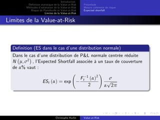 Dé…nition statistique de la
Méthodes d’
estimation de la
Risque de Portefeuille et
Limites de la

Introduction
Value-at-Risk
Value-at-Risk
Value-at-Risk
Value-at-Risk

Préambule
Mesure cohérente de risque
Expected shortfall

Limites de la Value-at-Risk

De…nition (ES dans le cas d’
une distribution normale)
Dans le cas d’
une distribution de P&L normale centrée réduite
N µ, σ2 , l’
Expected Shortfall associée à un taux de couverture
de α% vaut :
!
Ft 1 ( α ) 2
σ
p
ESt (α) = exp
2
α 2π

Christophe Hurlin

Value-at-Risk

 