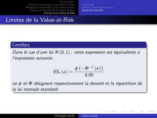 Dé…nition statistique de la
Méthodes d’
estimation de la
Risque de Portefeuille et
Limites de la

Introduction
Value-at-Risk
Value-at-Risk
Value-at-Risk
Value-at-Risk

Préambule
Mesure cohérente de risque
Expected shortfall

Limites de la Value-at-Risk

Corollary
Dans le cas d’
une loi N (0, 1) , cette expression est équivalente à
l’
expression suivante
ESt (α) =

φ

Φ 1 (α)
0.05

où φ et Φ désignent respectivement la densité et la répartition de
la loi normale standard.

Christophe Hurlin

Value-at-Risk

 