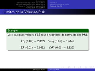 Dé…nition statistique de la
Méthodes d’
estimation de la
Risque de Portefeuille et
Limites de la

Introduction
Value-at-Risk
Value-at-Risk
Value-at-Risk
Value-at-Risk

Préambule
Mesure cohérente de risque
Expected shortfall

Limites de la Value-at-Risk

Example
Voici quelques valeurs d’ sous l’
ES
hypothèse de normalité des P&L
ESt (0.05) = 2.0627 VaRt (0.05) = 1.6449
ESt (0.01) = 2.6652

Christophe Hurlin

VaRt (0.01) = 2.3263

Value-at-Risk

 