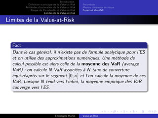 Dé…nition statistique de la
Méthodes d’
estimation de la
Risque de Portefeuille et
Limites de la

Introduction
Value-at-Risk
Value-at-Risk
Value-at-Risk
Value-at-Risk

Préambule
Mesure cohérente de risque
Expected shortfall

Limites de la Value-at-Risk

Fact
Dans le cas général, il n’
existe pas de formule analytique pour l’
ES
et on utilise des approximations numériques. Une méthode de
calcul possible est alors celle de la moyenne des VaR (average
VaR) : on calcule N VaR associées à N taux de couverture
équi-réaprtis sur le segment ]0, α] et l’ calcule la moyenne de ces
on
VaR. Lorsque N tend vers l’
in…ni, la moyenne empirique des VaR
converge vers l’
ES.

Christophe Hurlin

Value-at-Risk

 